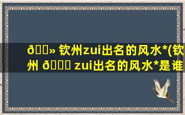 🌻 钦州zui
出名的风水*
(钦州 🐕 zui
出名的风水*
是谁)
